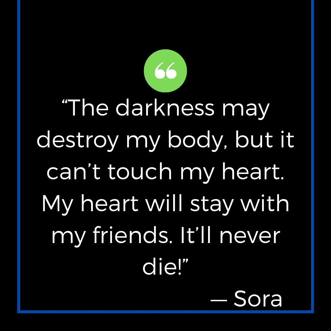 “The darkness may destroy my body, but it can’t touch my heart. My heart will stay with my friends. It’ll never die!” — Sora