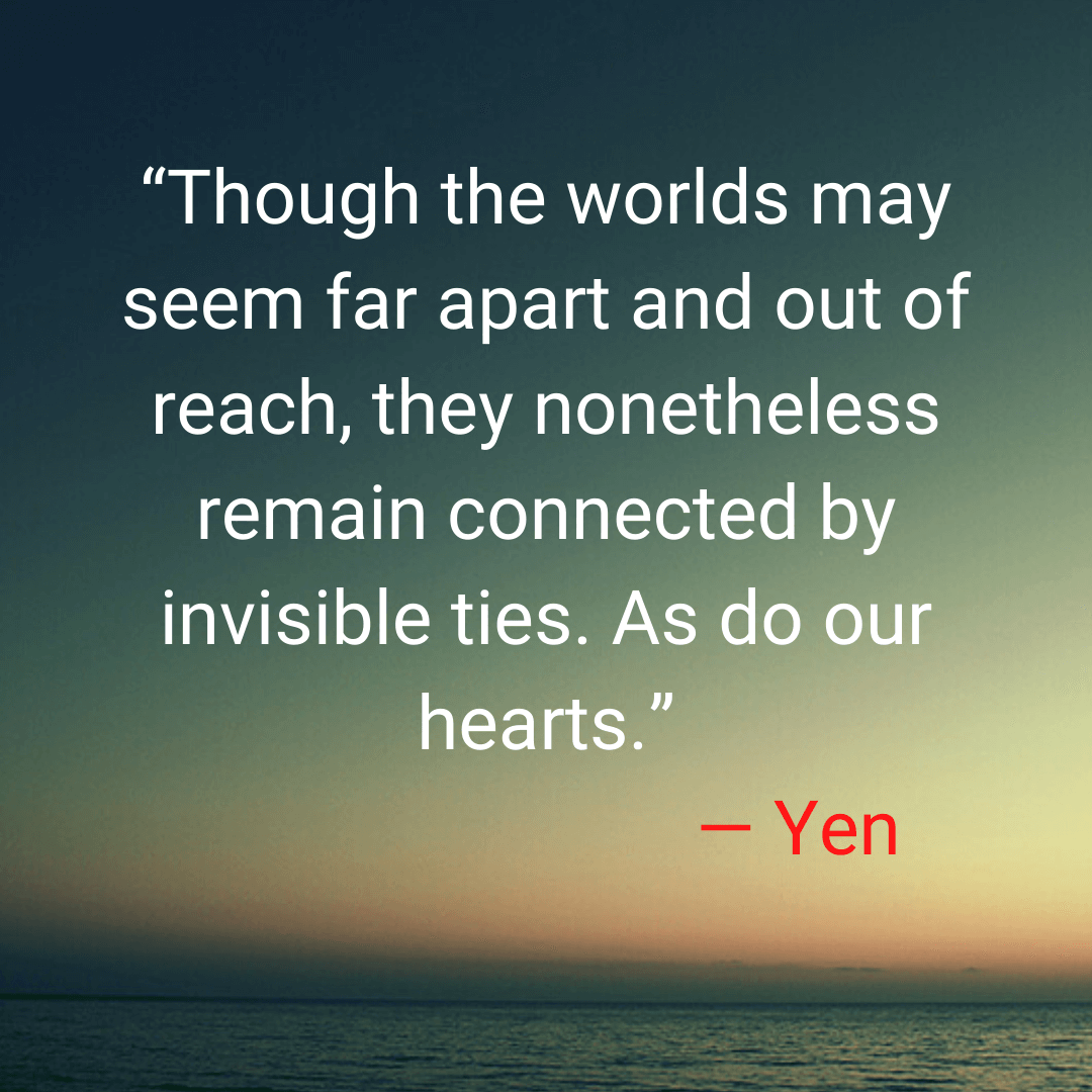 “Though the worlds may seem far apart and out of reach, they nonetheless remain connected by invisible ties. As do our hearts.” — Yen