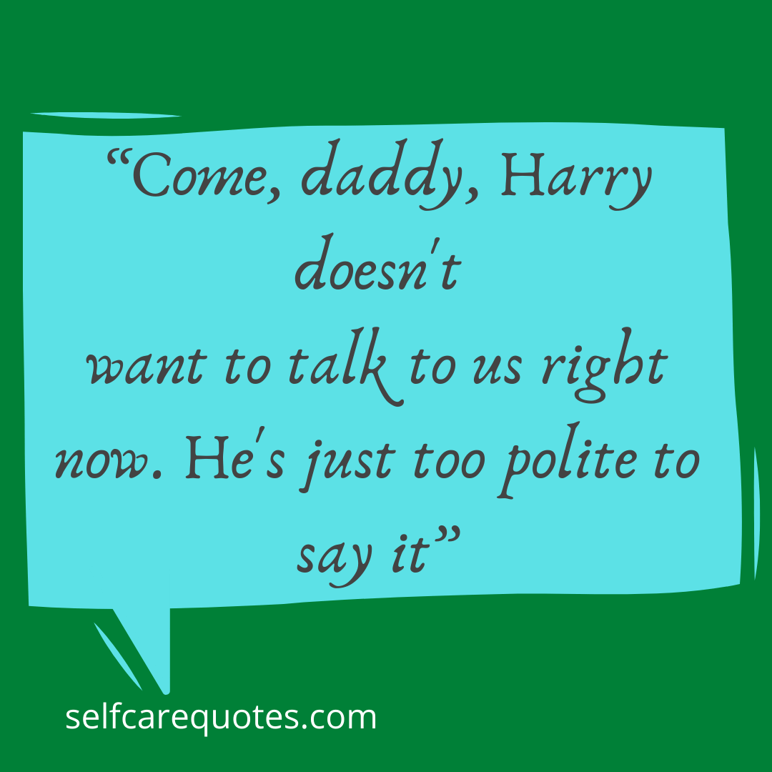 Come, daddy, Harry doesnt want to talk to us right now. Hes just too polite to say it