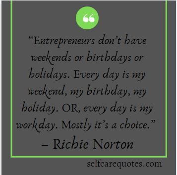 Entrepreneurs don’t have weekends or birthdays or holidays. Every day is my weekend, my birthday, my holiday. OR, every day is my workday. Mostly its a choice.– Ri