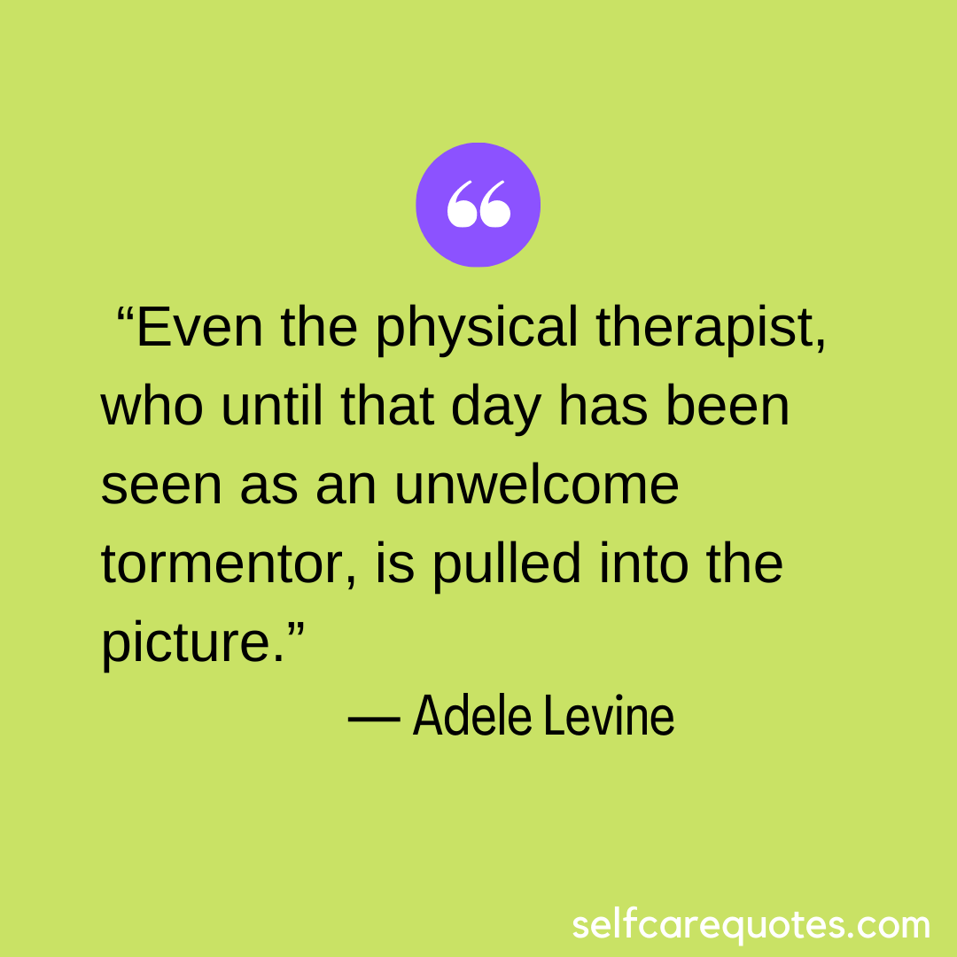 “Even the physical therapist, who until that day has been seen as an unwelcome tormentor, is pulled into the picture.” ― Adele Levine