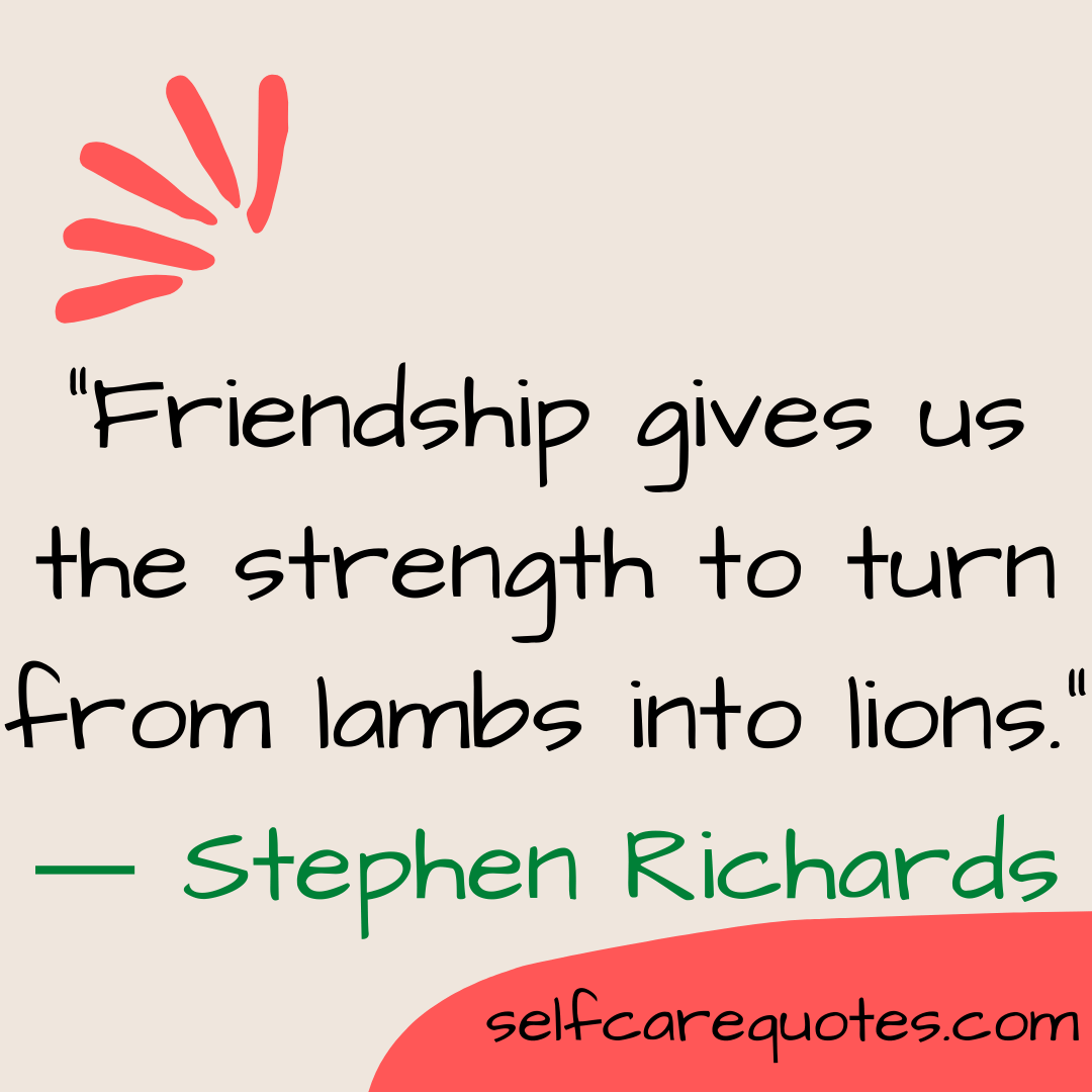 “Friendship gives us the strength to turn from lambs into lions.” ― Stephen Richards