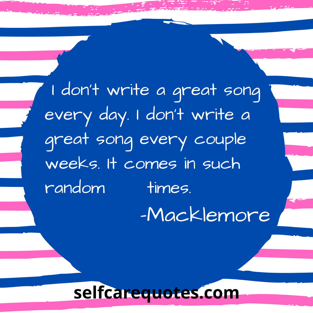 I dont write a great song every day. I dont write a great song every couple weeks. It comes in such random times. -Macklemore
