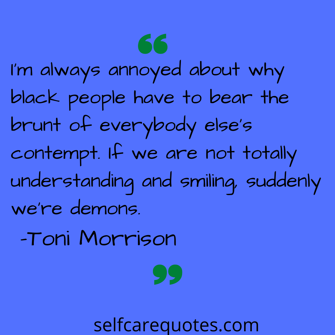 Im always annoyed about why black people have to bear the brunt of everybody elses contempt. If we are not totally understanding and smiling suddenly were demons-Toni Mor