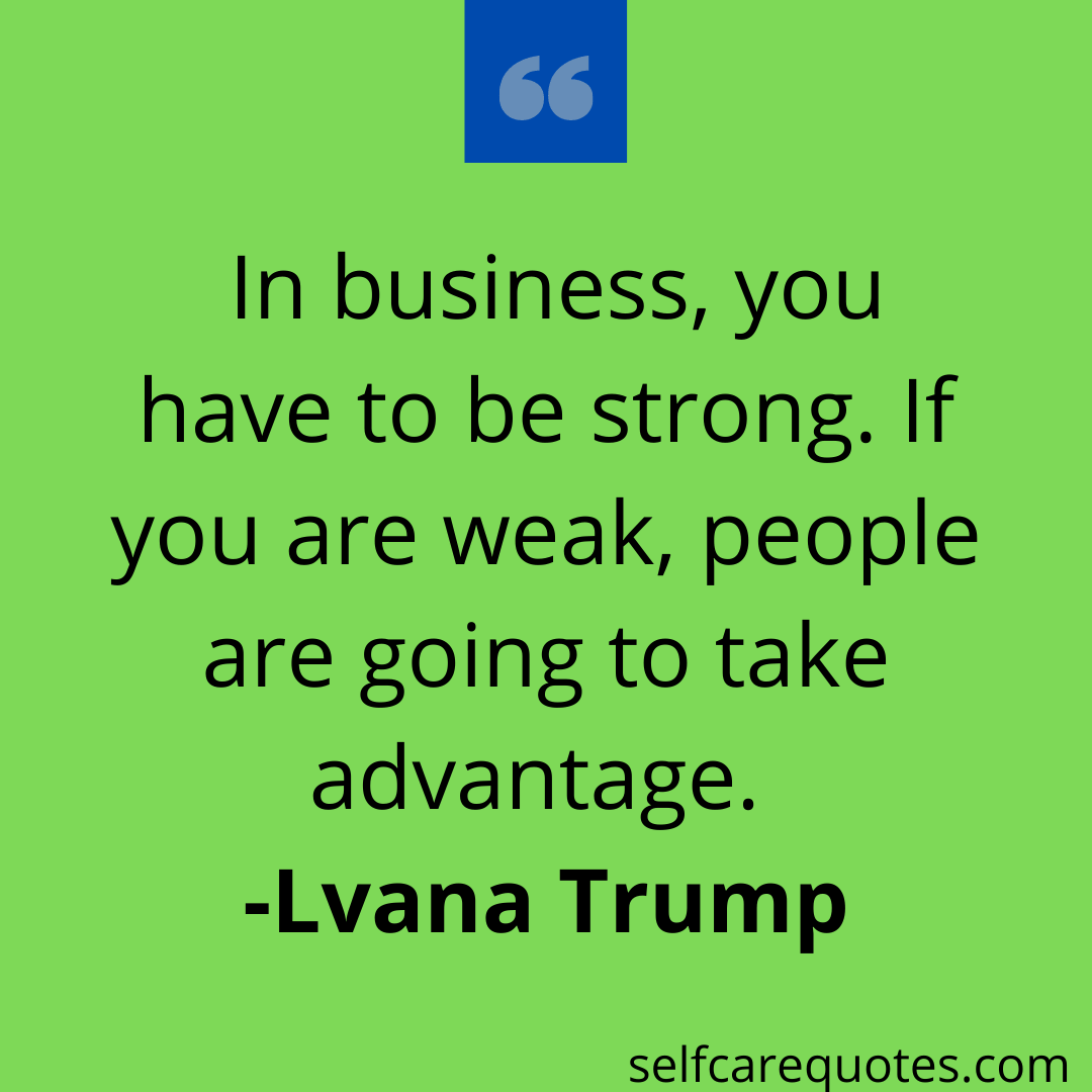 In business, you have to be strong. If you are weak, people are going to take advantage. -Ivana Trump