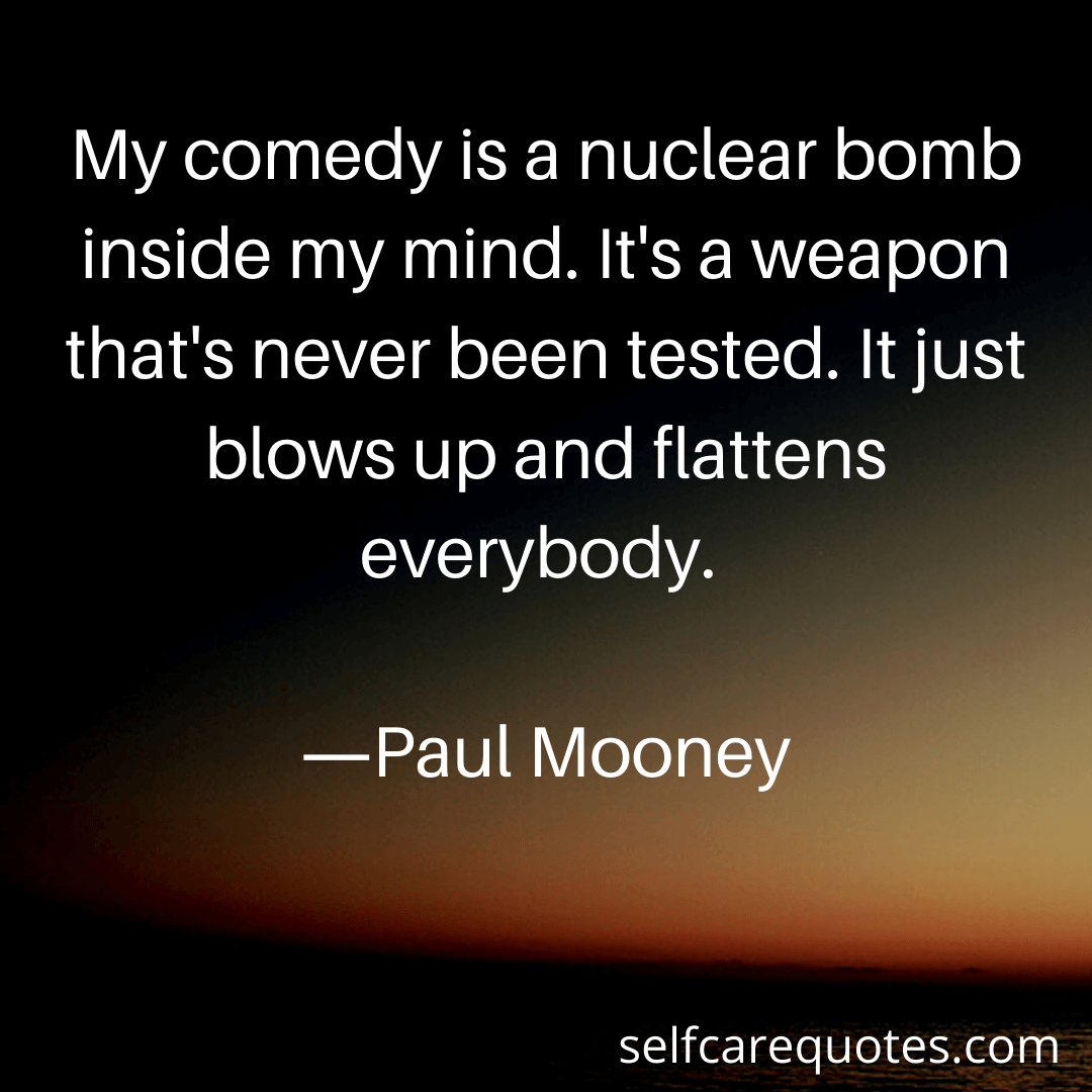 My comedy is a nuclear bomb inside my mind. Its a weapon thats never been tested. It just blows up and flattens everybody.-Paul Mooney