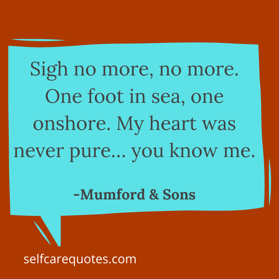 Sigh no more, no more. One foot in sea, one onshore. My heart was never pure… you know me. -Mumford & Sons