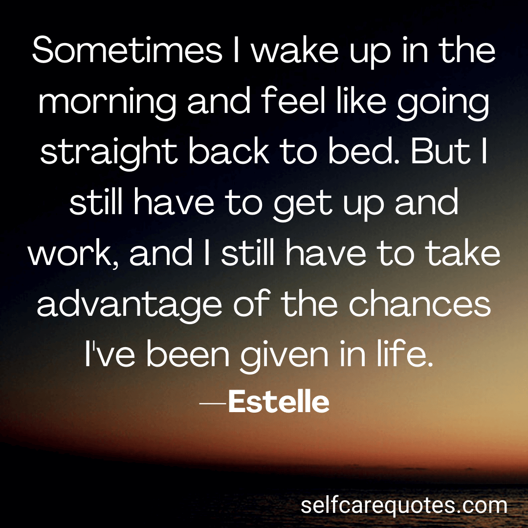 Sometimes I wake up in the morning and feel like going straight back to bed. But I still have to get up and work, and I still have to take advantage of the changes I've been given in life. —Estelle