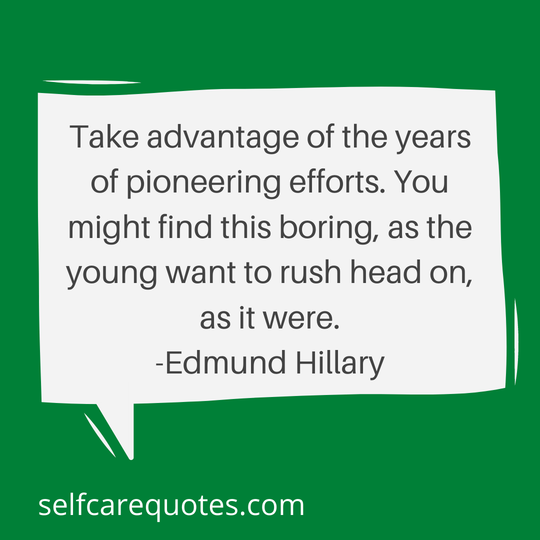 Take advantage of the years of pioneering efforts. You might find this boring, as the young want to rush head on, as it were. -Edmund Hillary