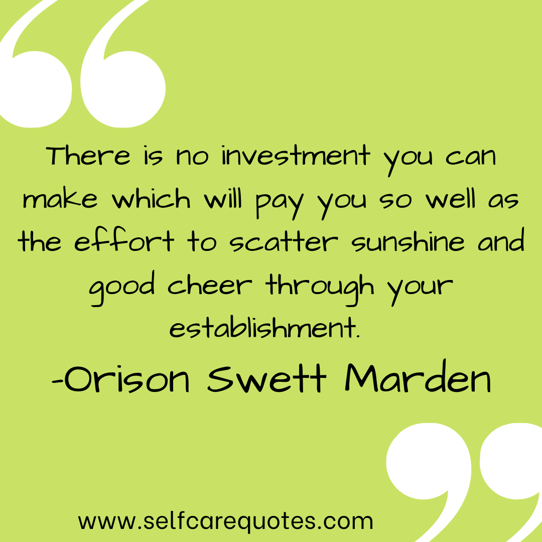 There is no investment you can make which will pay you so well as the effort to scatter sunshine and good cheer through your establishment. -Orison Swett Marden