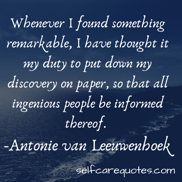 Whenever I found something remarkable, I have thought it my duty to put down my discovery on paper, so that all ingenious people be informed thereof. -Antonie van Leeuwenhoek