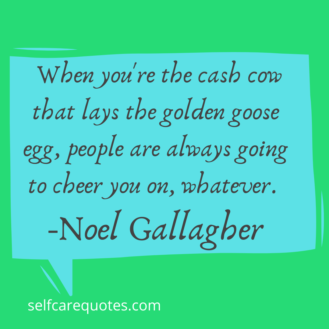 When you're the cash cow that lays the golden goose egg, people are always going to cheer you on, whatever. -Noel Gallagher