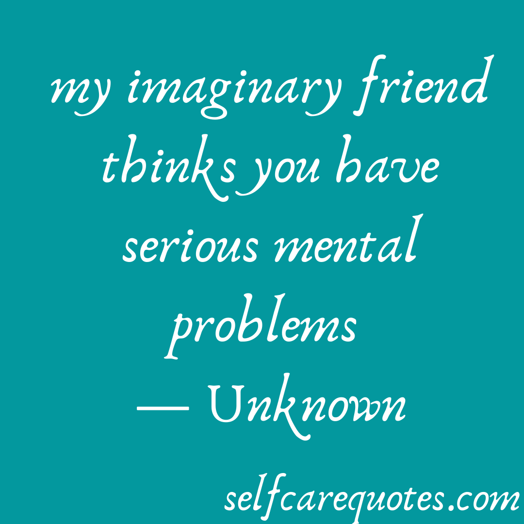 my imaginary friend thinks you have serious mental problems 