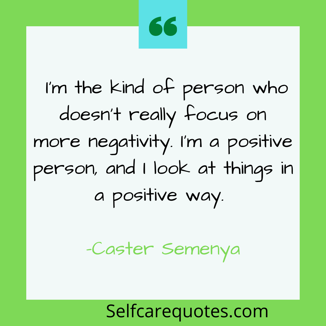 I am the kind of person who doesnt really focus on more negativity. Im a positive person, and I look at things in a positive way. -Caster Semenya