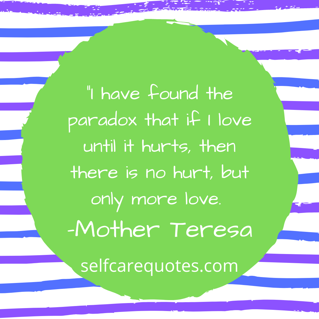 I have found the paradox that if I love until it hurts, then there is no hurt, but only more love. -Mother Teresa
