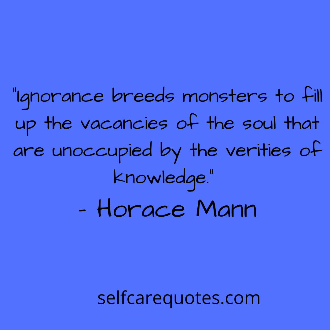 “Ignorance breeds monsters to fill up the vacancies of the soul that are unoccupied by the verities of knowledge.” – Horace Mann
