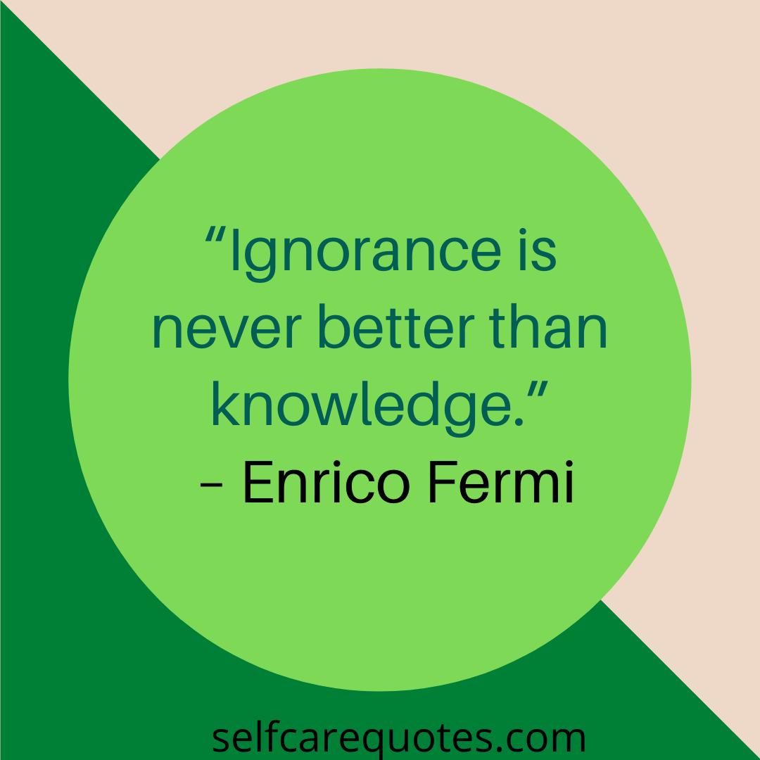 “Ignorance is never better than knowledge.” – Enrico Fermi