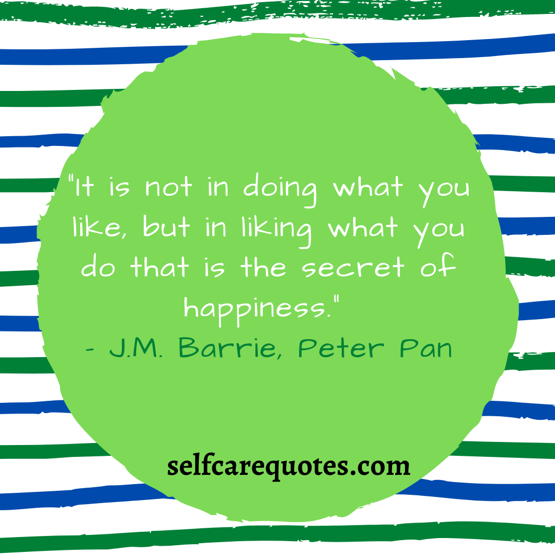 “It is not in doing what you like, but in liking what you do that is the secret of happiness.” – J.M. Barrie, Peter Pan