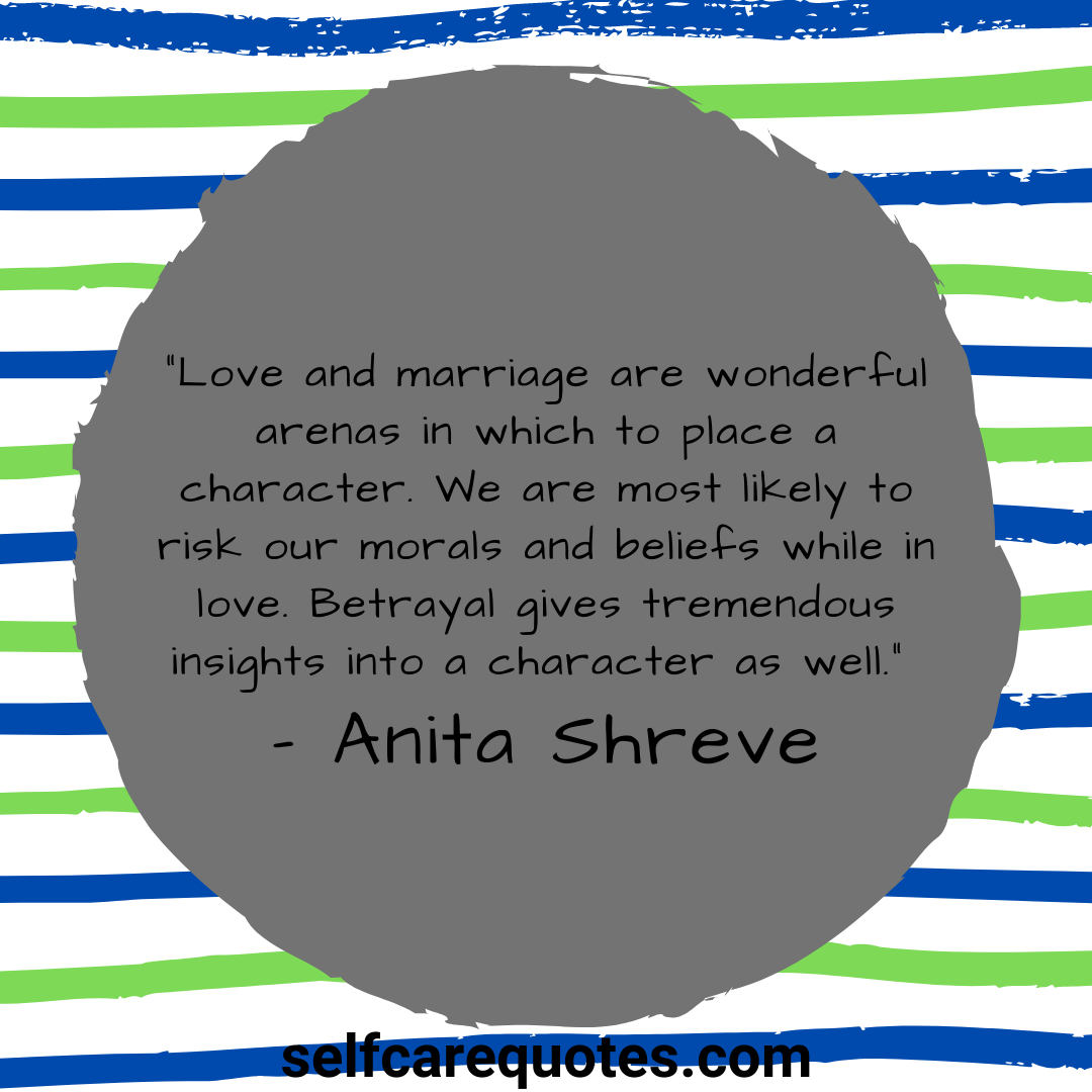 “Love and marriage are wonderful arenas in which to place a character. We are most likely to risk our morals and beliefs while in love. Betrayal gives tremendous insights into a character as well.” – Anita Shreve
