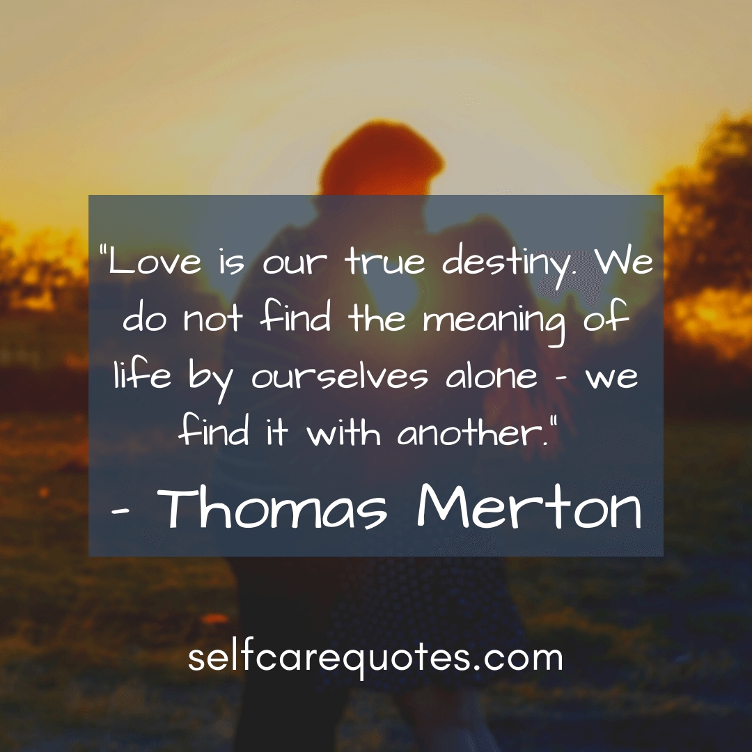 Love is our true destiny. We do not find the meaning of life by ourselves alone – we find it with another.- Thomas Merton
