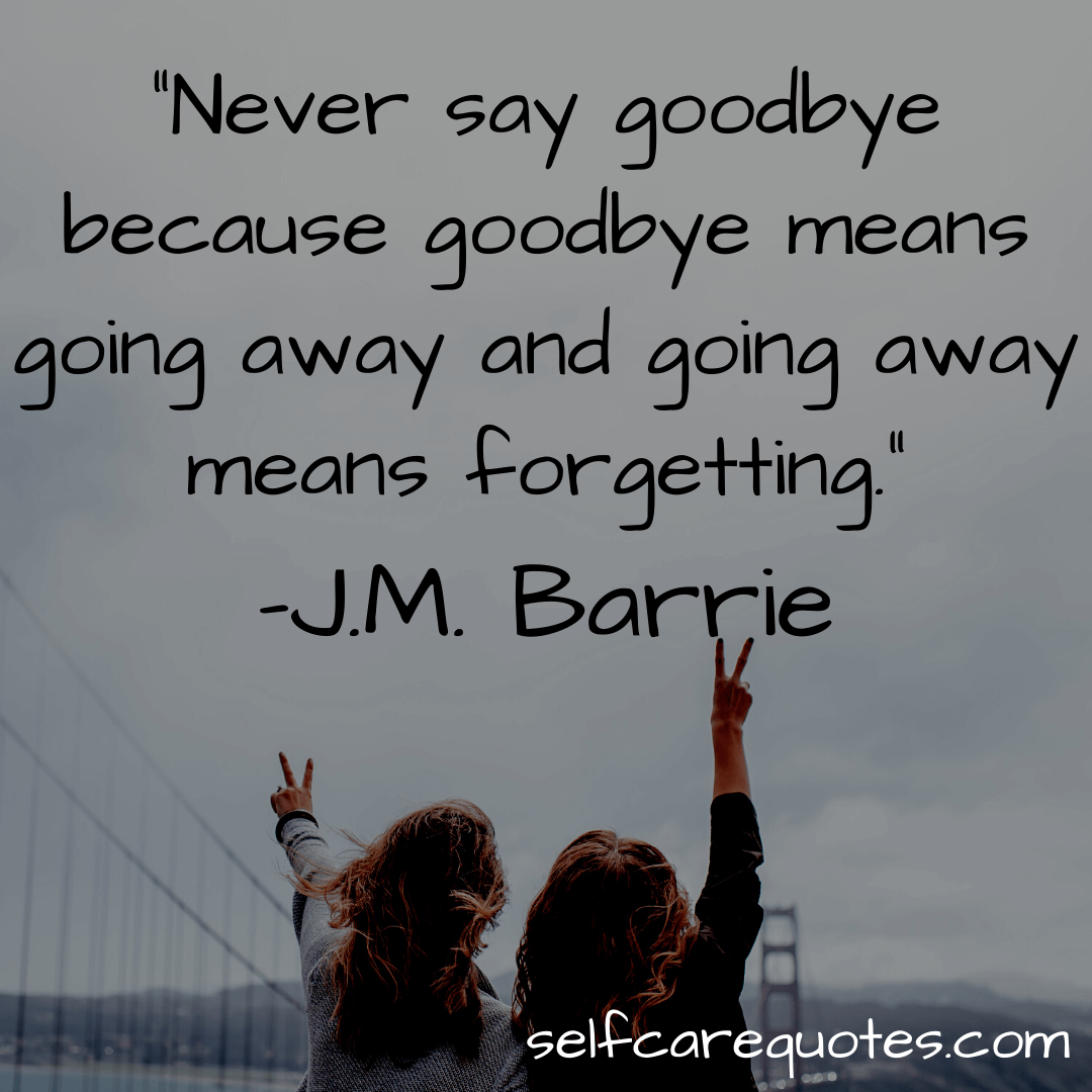 Never say goodbye because goodbye means going away and going away means forgetting. -J.M. Barrie
