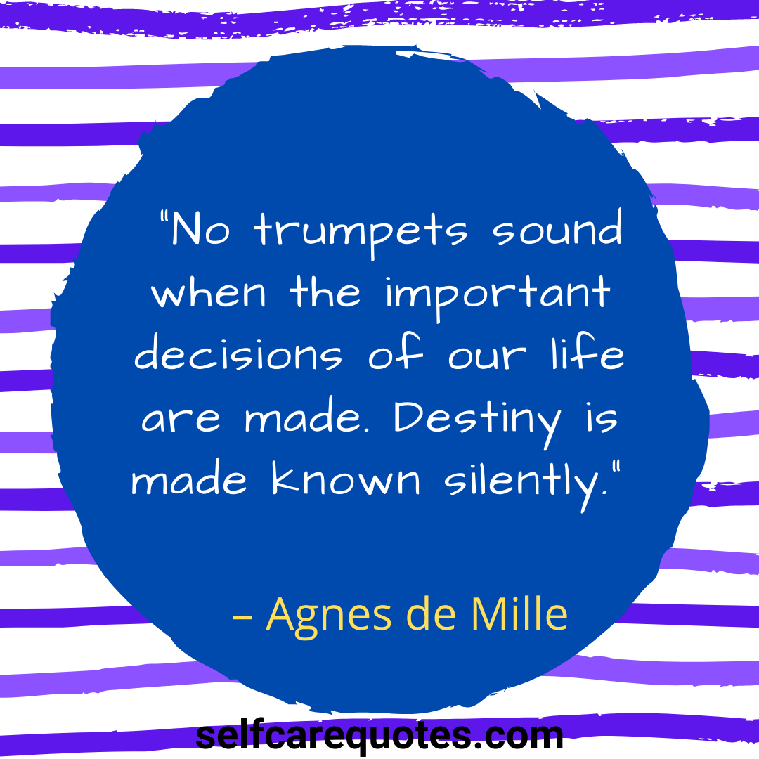 No trumpets sound when the important decisions of our life are made. Destiny is made known silently.” – Agnes de Mille