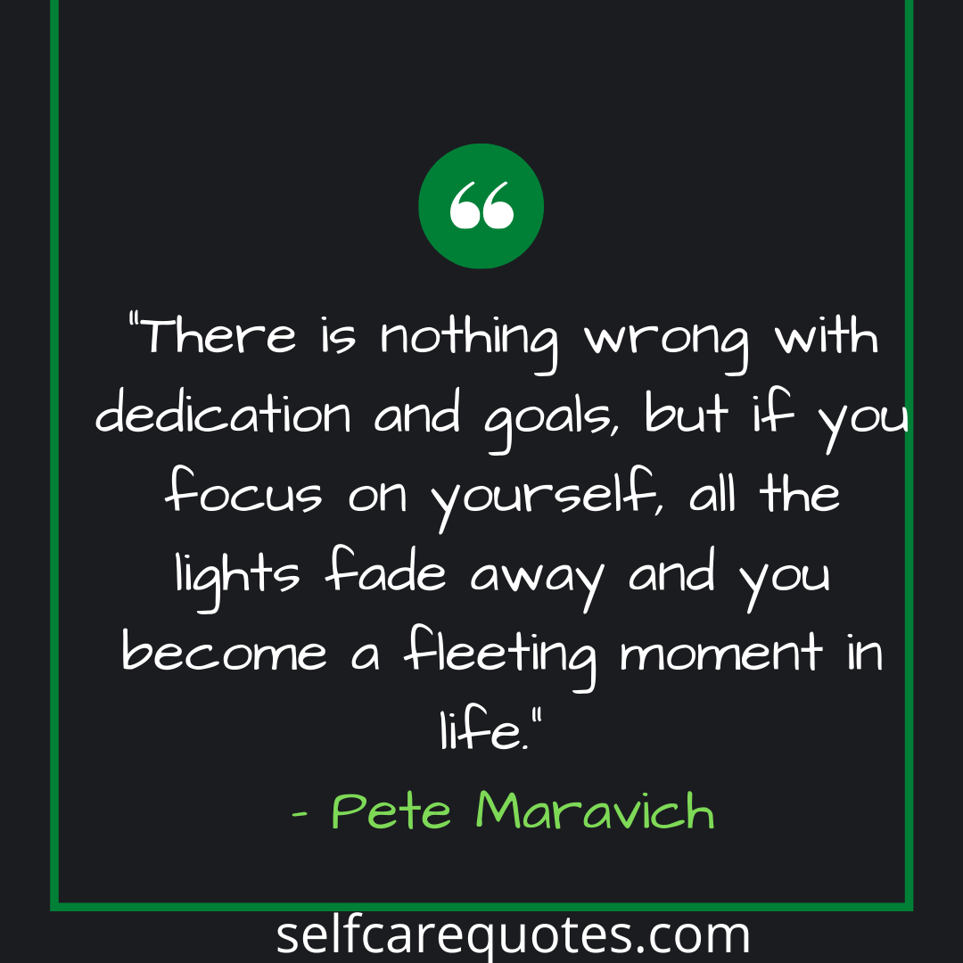 There is nothing wrong with dedication and goals but if you focus on yourself, all the lights fade away and you become a fleeting moment in life. – Pete Maravich
