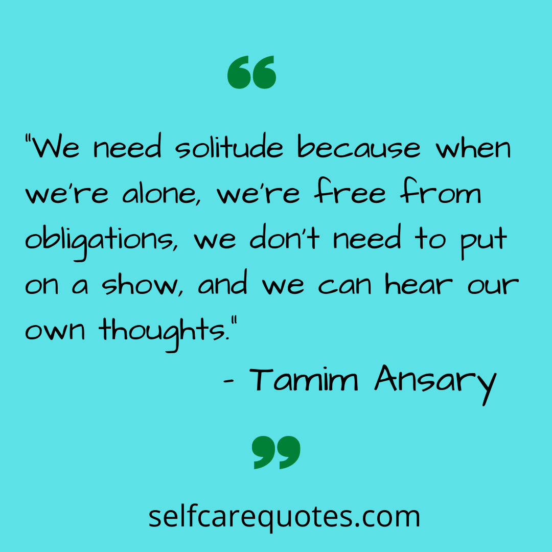 ”We need solitude because when we’re alone, we’re free from obligations, we don’t need to put on a show, and we can hear our own thoughts.” – Tamim Ansary