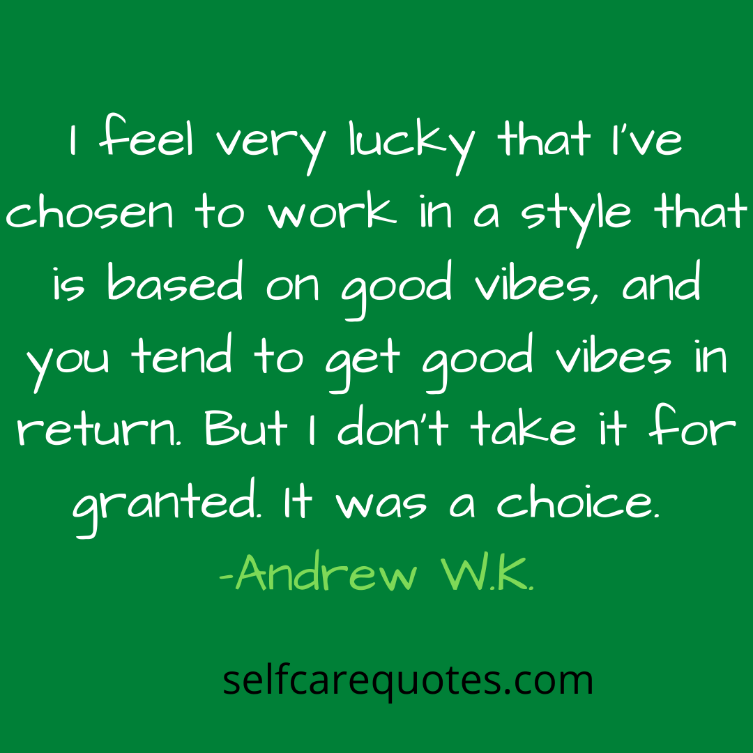 I feel very lucky that Ive chosen to work in a style that is based on good vibes and you tend to get good vibes in return. But I dont take it for granted. It was a choice. -Andrew W.K