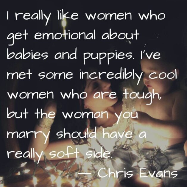I really like women who get emotional about babies and puppies. I have met some incredibly cool women who are tough but the woman you marry should have a really soft side. ― Chris Evans