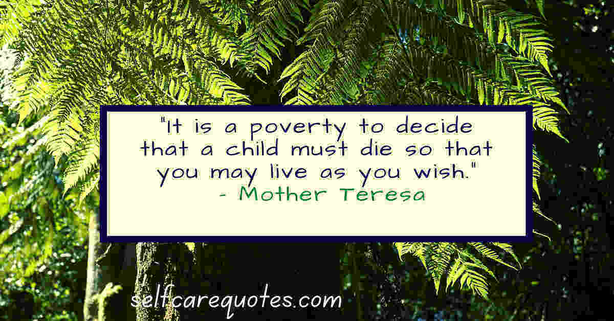 It is a poverty to decide that a child must die so that you may live as you wish. – Mother Teresa