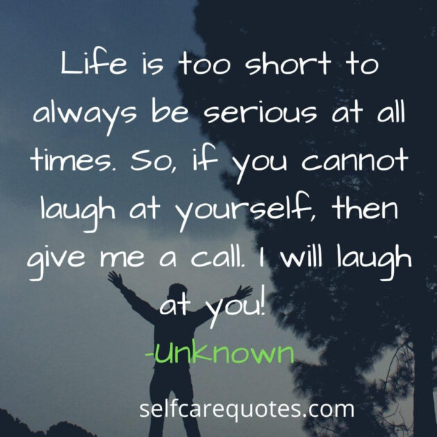 Life is too short to always be serious at all times. So, if you cannot laugh at yourself, then give me a call. I will laugh at you