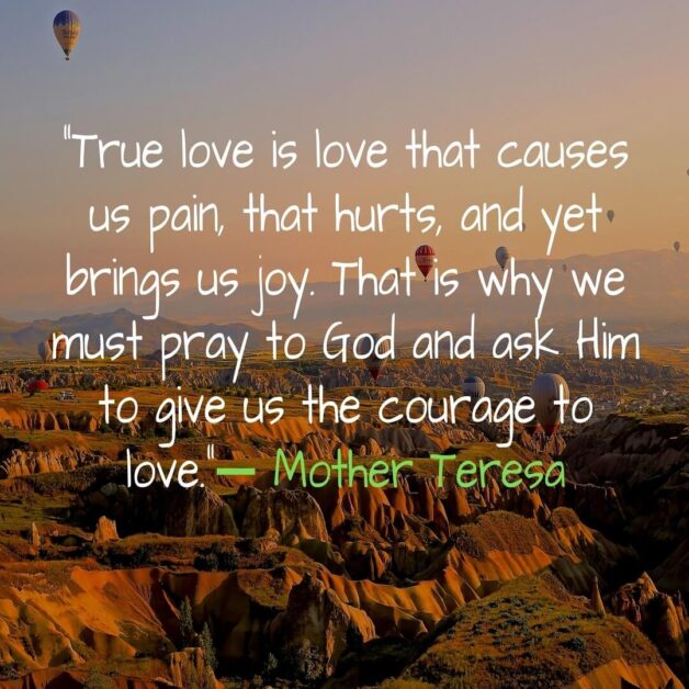 True love is love that causes us pain that hurts and yet brings us joy. That is why we must pray to God and ask Him to give us the courage to love. -Mother Teresa