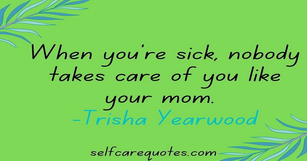 When you're sick, nobody takes care of you like your mom. -Trisha Yearwood