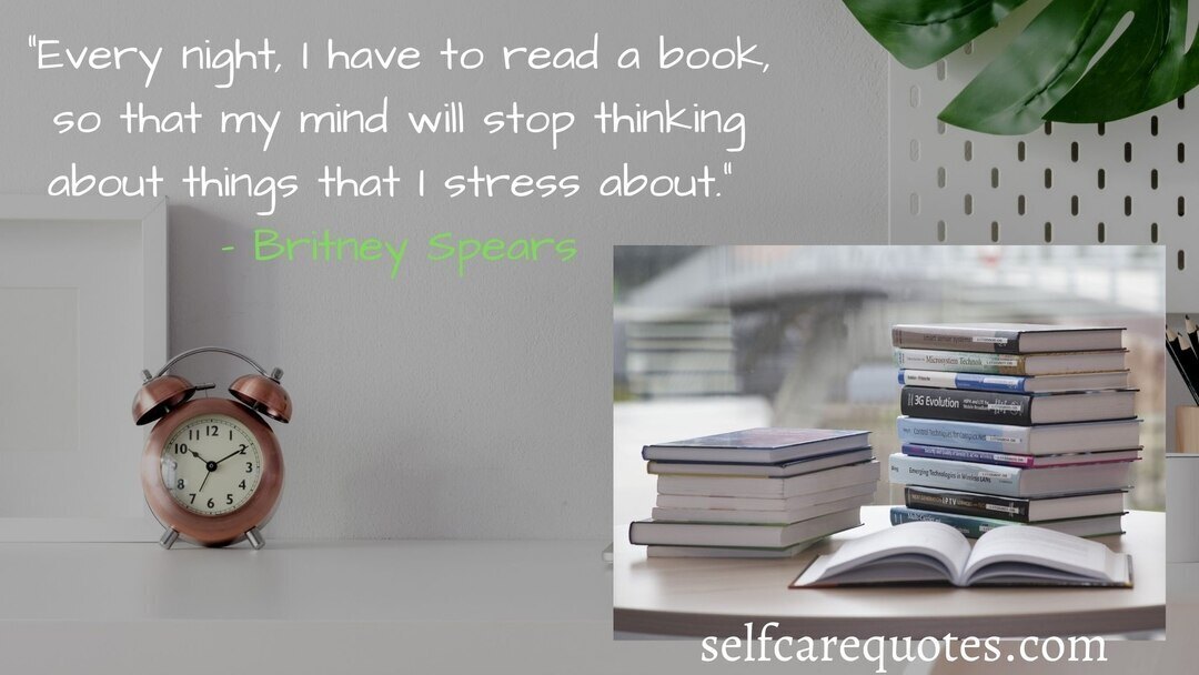 Every night I have to read a book so that my mind will stop thinking about things that I stress about. – Britney Spears