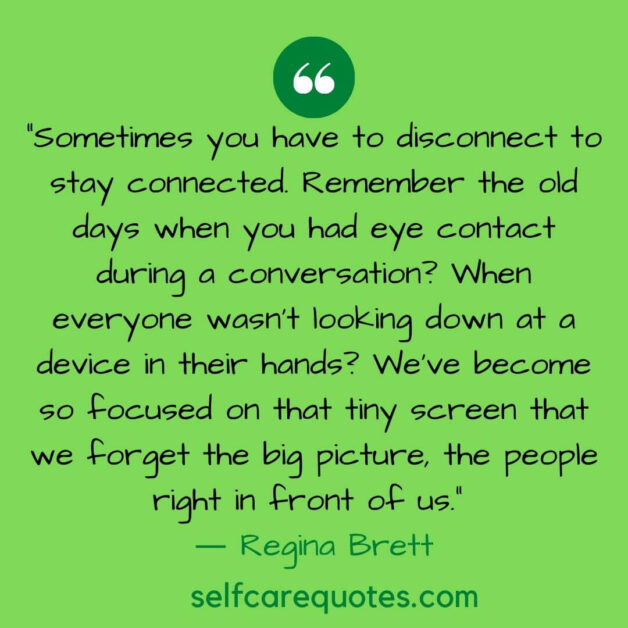 Sometimes you have to disconnect to stay connected. Remember the old days when you had eye contact during a conversation? When everyone wasn't looking down at a device in their hands? We've become so focused on that tiny screen that we forget the big picture, the people right in front of us. ― Regina Brett