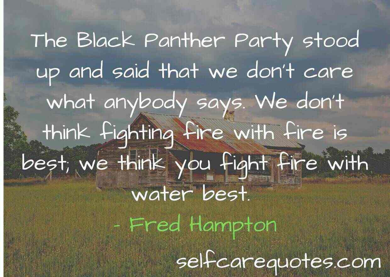 The Black Panther Party stood up and said that we don’t care what anybody says. We don’t think fighting fire with fire is best; we think you fight fire with water best. – Fred Hampton
