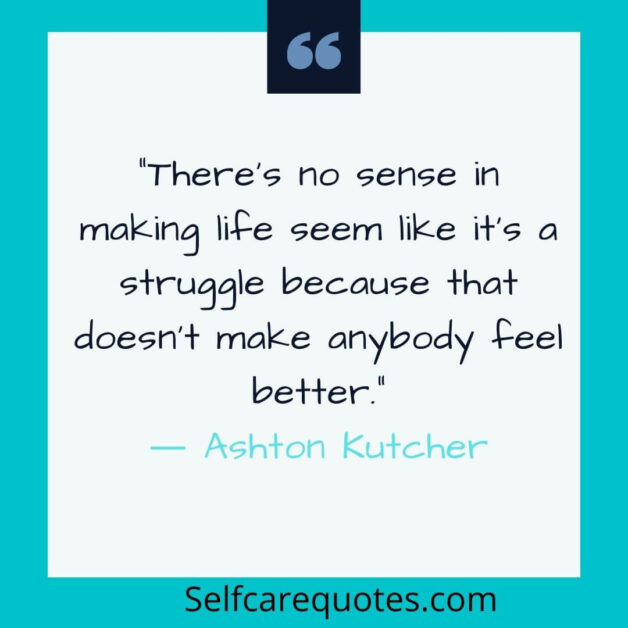 There is no sense in making life seem like it is a struggle because that does not make anybody feel better.― Ashton Kutcher