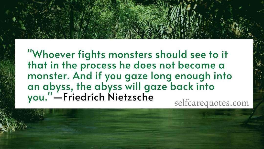 Whoever fights monsters should see to it that in the process he does not become a monster. And if you gaze long enough into an abyss, the abyss will gaze back into you. ―Friedrich Nietzsche