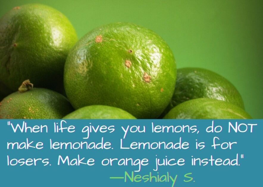 When life gives you lemons do NOT make lemonade. Lemonade is for losers. Make orange juice instead.-Neshialy S.