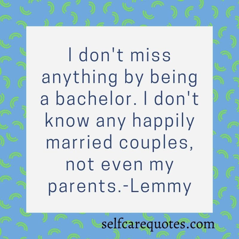 I do not miss anything by being a bachelor. I do not know any happily married couples, not even my parents.-Lemmy