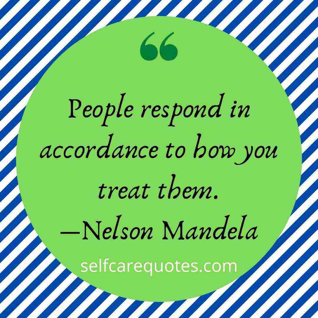 People respond in accordance to how you treat them.―Nelson Mandela