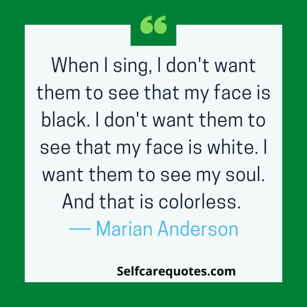 When I sing, I don't want them to see that my face is black. I don't want them to see that my face is white. I want them to see my soul. And that is colorless. ― Marian Anderson