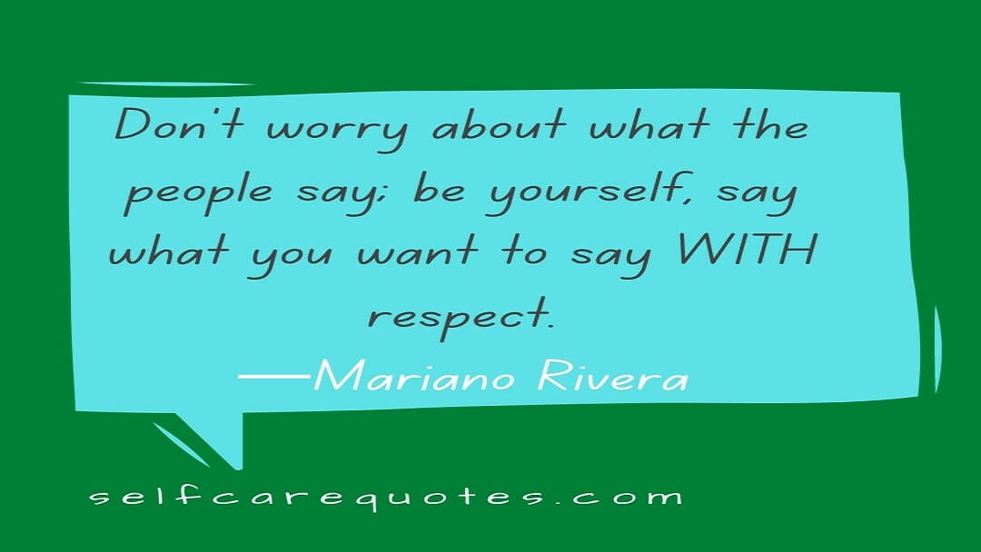 Don't worry about what the people say; be yourself, say what you want to say WITH respect.—Mariano Rivera
