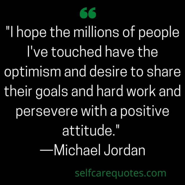 I hope the millions of people I've touched have the optimism and desire to share their goals and hard work and persevere with a positive attitude. —Michael Jordan