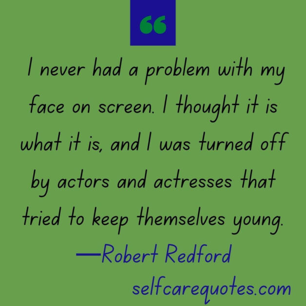 I never had a problem with my face on screen. I thought it is what it is, and I was turned off by actors and actresses that tried to keep themselves young. —Robert Redford