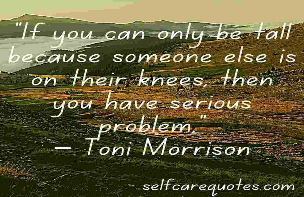 “If you can only be tall because someone else is on their knees, then you have serious problem.”– Toni Morrison