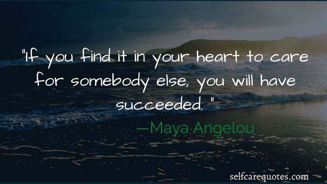 If you find it in your heart to care for somebody else, you will have succeeded. —Maya Angelou