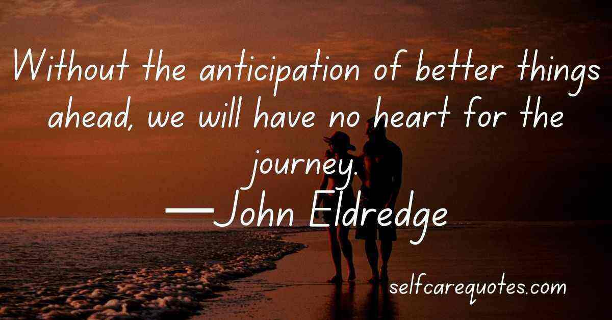 Without the anticipation of better things ahead, we will have no heart for the journey.—John Eldredge