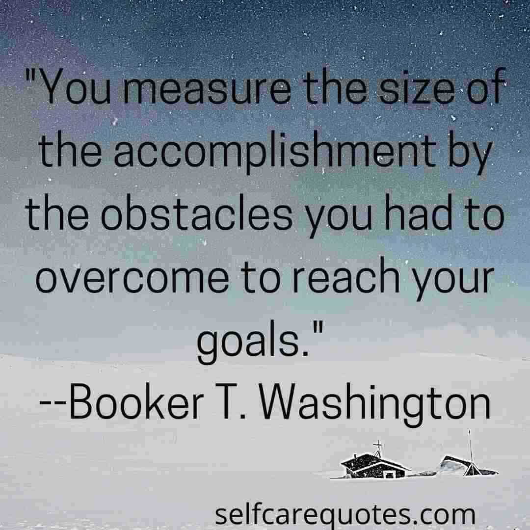 You measure the size of the accomplishment by the obstacles you had to overcome to reach your goals. --Booker T. Washington